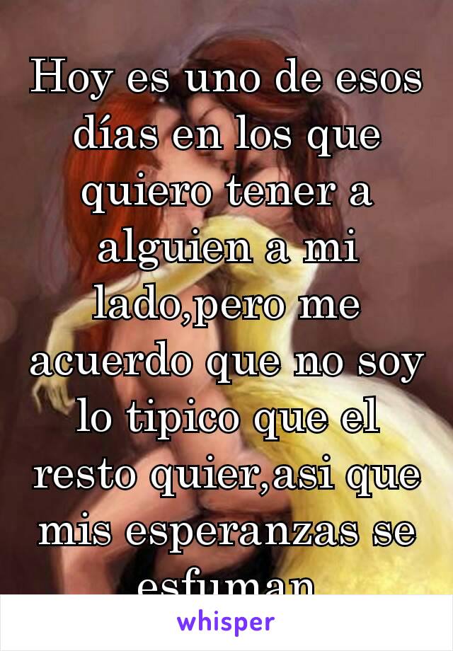 Hoy es uno de esos días en los que quiero tener a alguien a mi lado,pero me acuerdo que no soy lo tipico que el resto quier,asi que mis esperanzas se esfuman