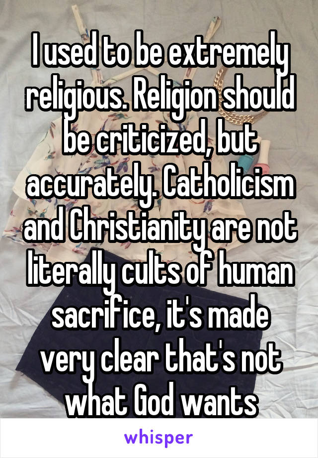 I used to be extremely religious. Religion should be criticized, but accurately. Catholicism and Christianity are not literally cults of human sacrifice, it's made very clear that's not what God wants