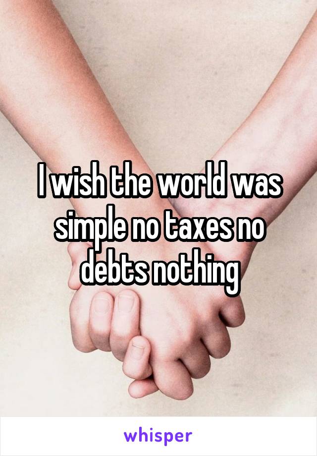 I wish the world was simple no taxes no debts nothing