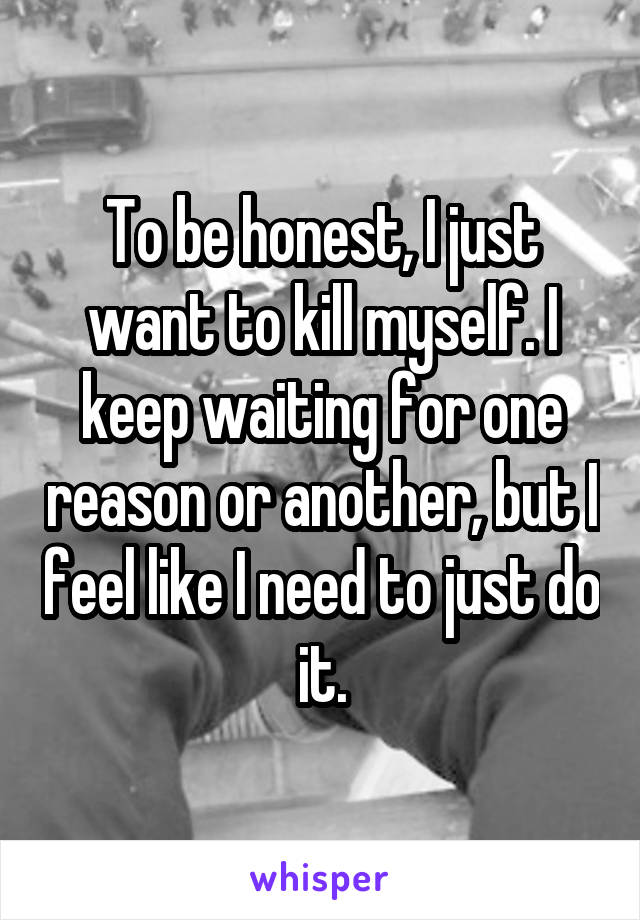 To be honest, I just want to kill myself. I keep waiting for one reason or another, but I feel like I need to just do it.