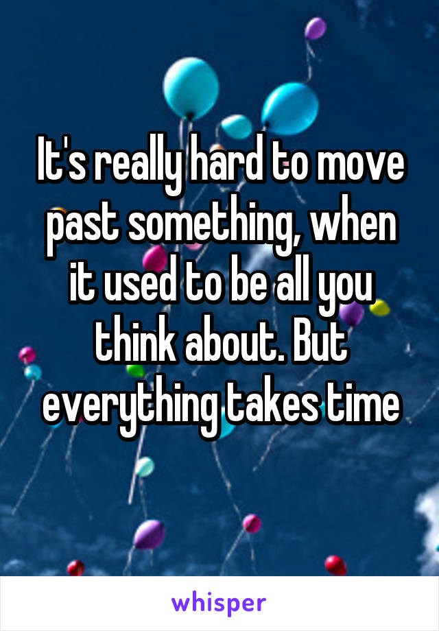 It's really hard to move past something, when it used to be all you think about. But everything takes time
