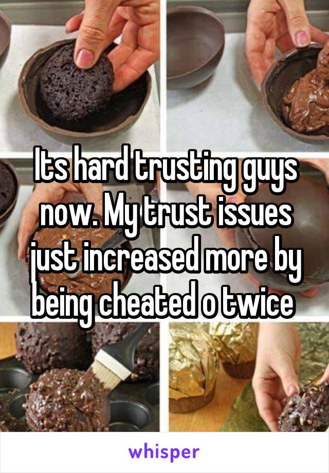 Its hard trusting guys now. My trust issues just increased more by being cheated o twice 