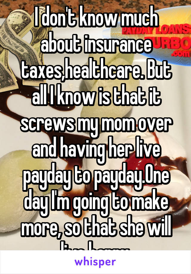 I don't know much about insurance taxes,healthcare. But all I know is that it screws my mom over and having her live payday to payday.One day I'm going to make more, so that she will live happy.