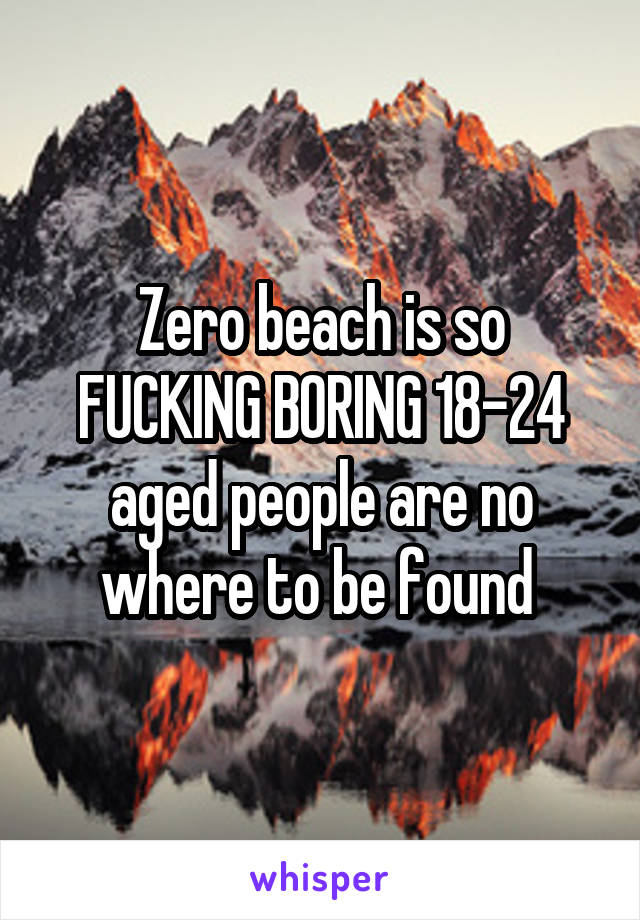 Zero beach is so FUCKING BORING 18-24 aged people are no where to be found 