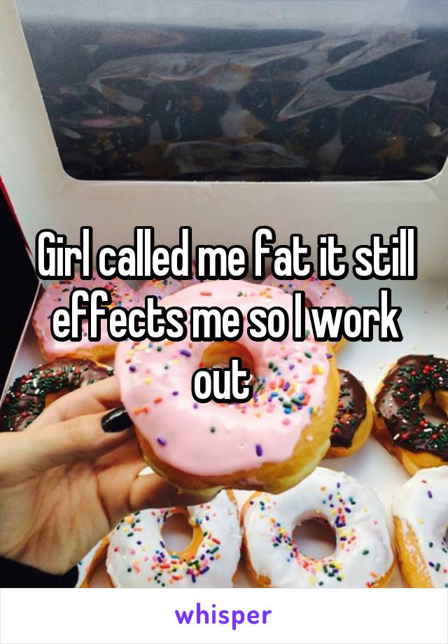 Girl called me fat it still effects me so I work out 