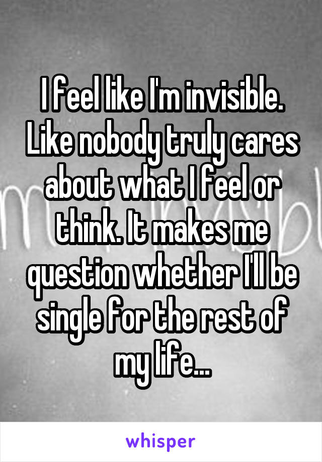 I feel like I'm invisible. Like nobody truly cares about what I feel or think. It makes me question whether I'll be single for the rest of my life...