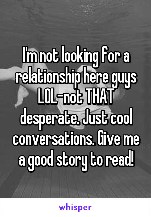 I'm not looking for a relationship here guys LOL-not THAT desperate. Just cool conversations. Give me a good story to read!