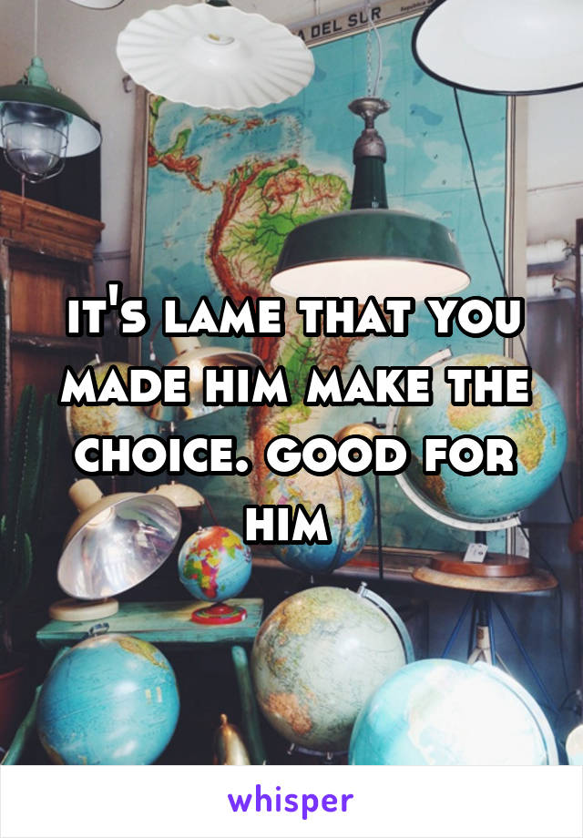 it's lame that you made him make the choice. good for him 