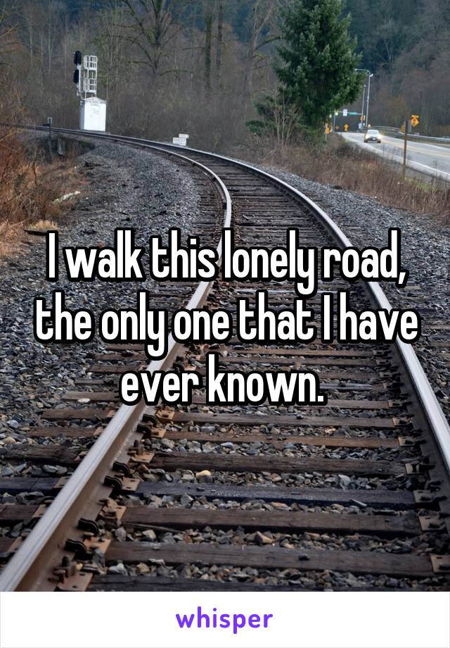 I walk this lonely road, the only one that I have ever known. 