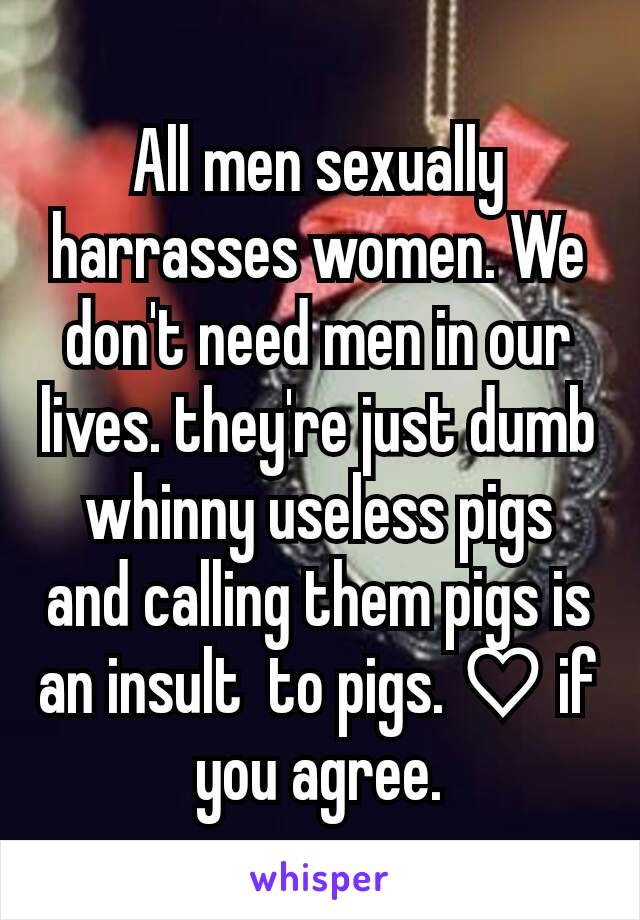 All men sexually harrasses women. We don't need men in our lives. they're just dumb whinny useless pigs and calling them pigs is an insult  to pigs. ♡ if you agree.