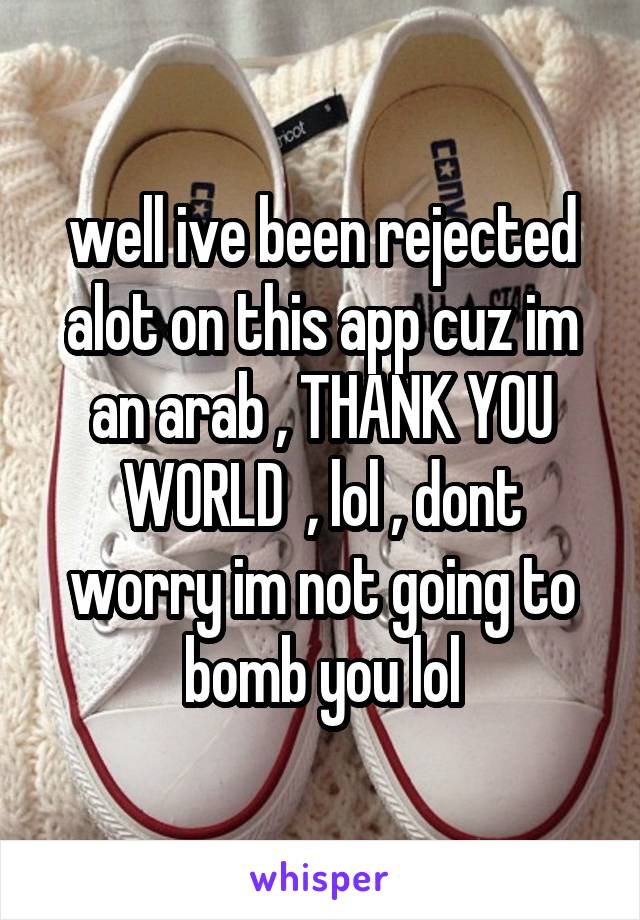 well ive been rejected alot on this app cuz im an arab , THANK YOU WORLD  , lol , dont worry im not going to bomb you lol