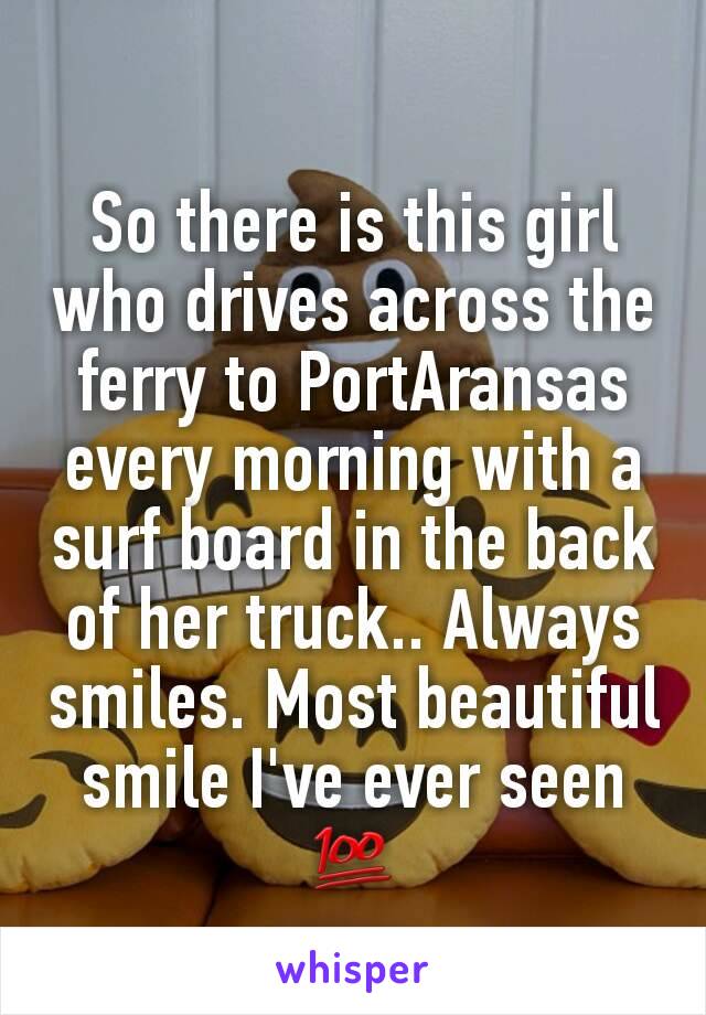 So there is this girl who drives across the ferry to PortAransas every morning with a surf board in the back of her truck.. Always smiles. Most beautiful smile I've ever seen 💯