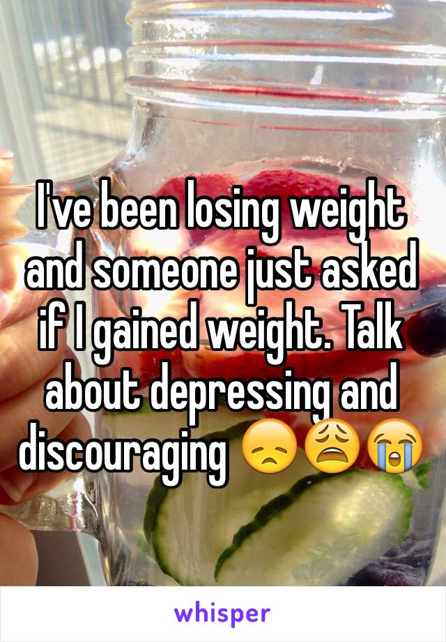 I've been losing weight and someone just asked if I gained weight. Talk about depressing and discouraging 😞😩😭