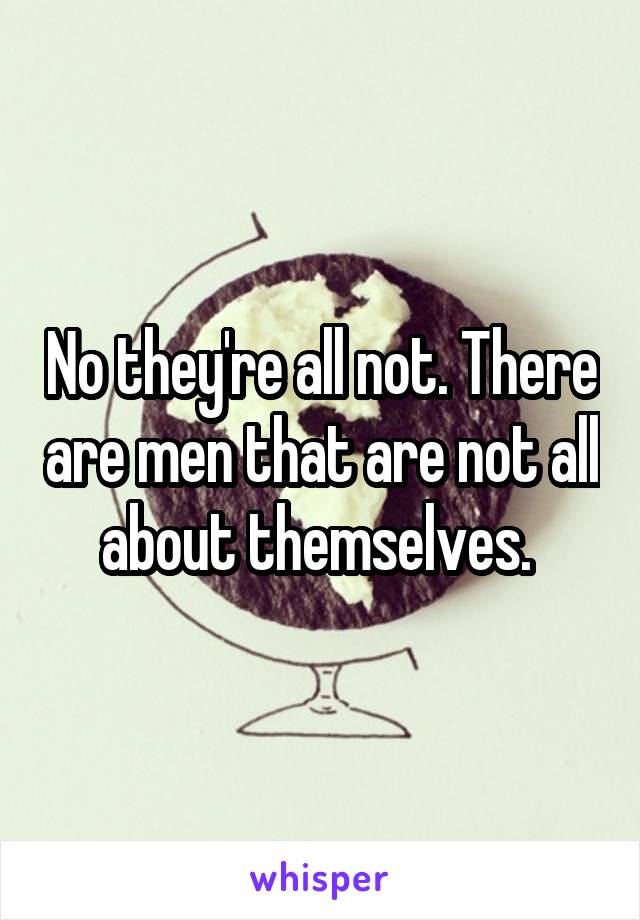 No they're all not. There are men that are not all about themselves. 