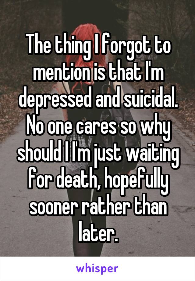 The thing I forgot to mention is that I'm depressed and suicidal. No one cares so why should I I'm just waiting for death, hopefully sooner rather than later.