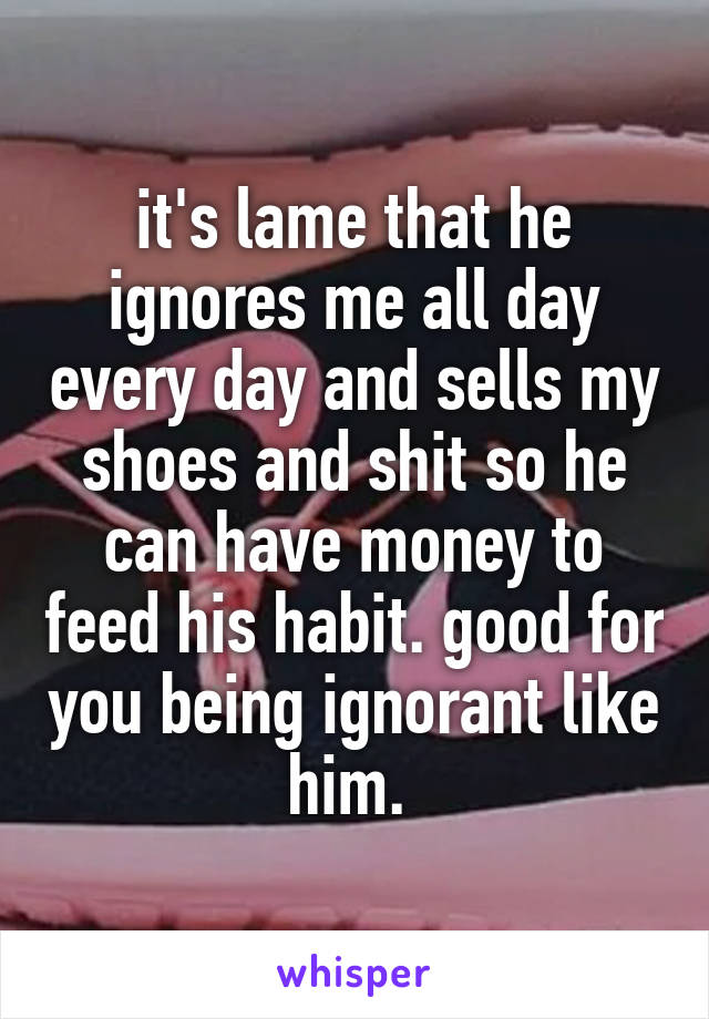 it's lame that he ignores me all day every day and sells my shoes and shit so he can have money to feed his habit. good for you being ignorant like him. 