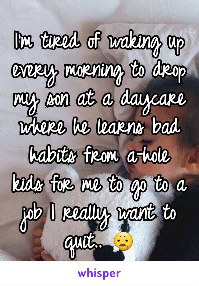 I'm tired of waking up every morning to drop my son at a daycare where he learns bad habits from a-hole kids for me to go to a job I really want to quit.. 😧