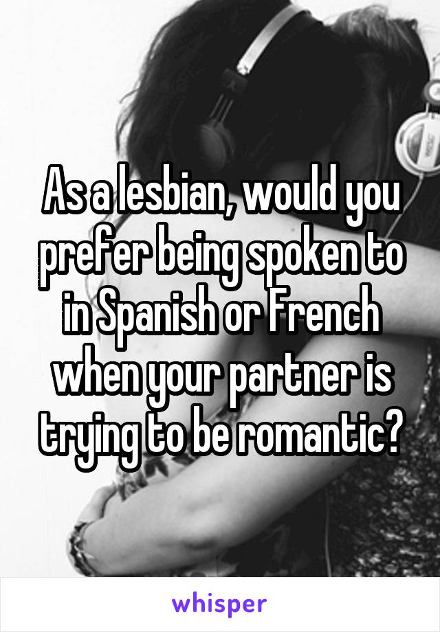 As a lesbian, would you prefer being spoken to in Spanish or French when your partner is trying to be romantic?