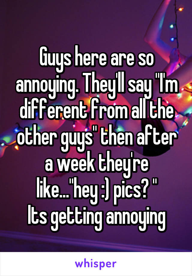 Guys here are so annoying. They'll say "I'm different from all the other guys" then after a week they're like..."hey :) pics? "
Its getting annoying