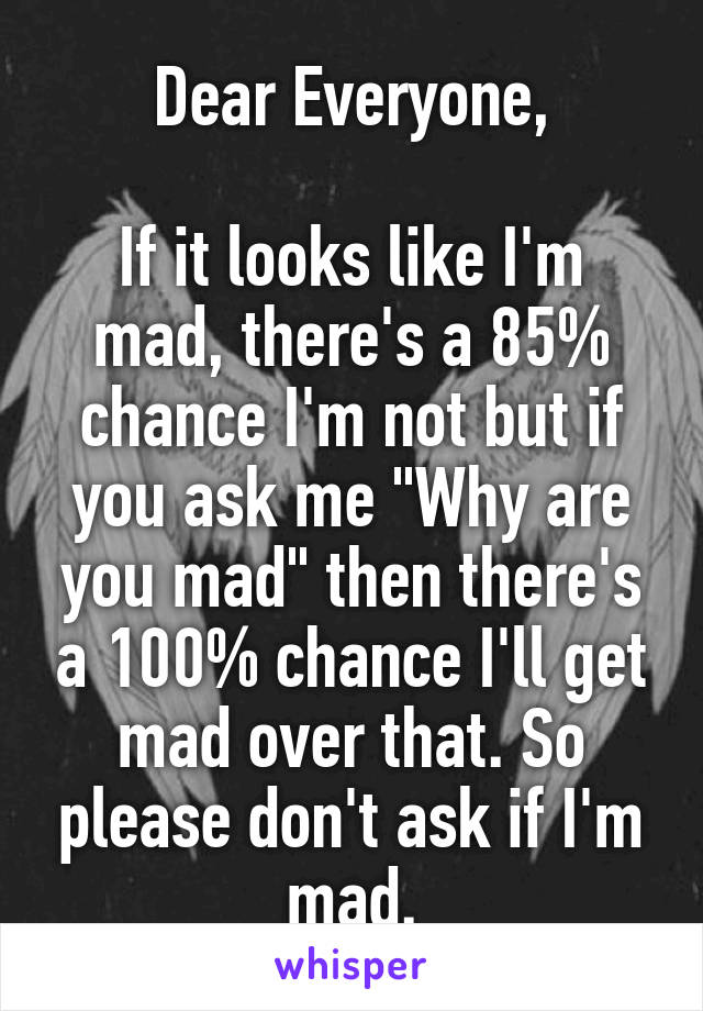 Dear Everyone,

If it looks like I'm mad, there's a 85% chance I'm not but if you ask me "Why are you mad" then there's a 100% chance I'll get mad over that. So please don't ask if I'm mad.