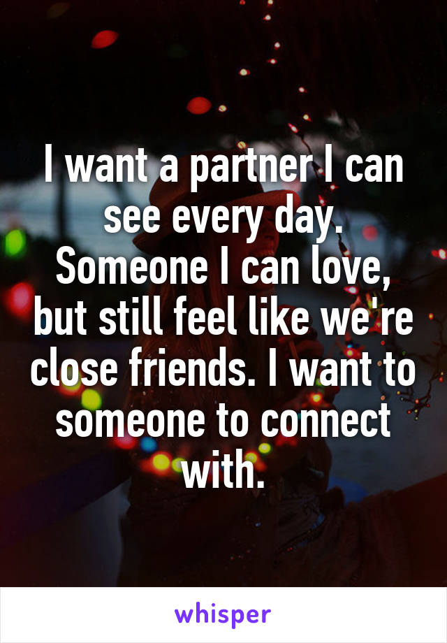 I want a partner I can see every day. Someone I can love, but still feel like we're close friends. I want to someone to connect with.