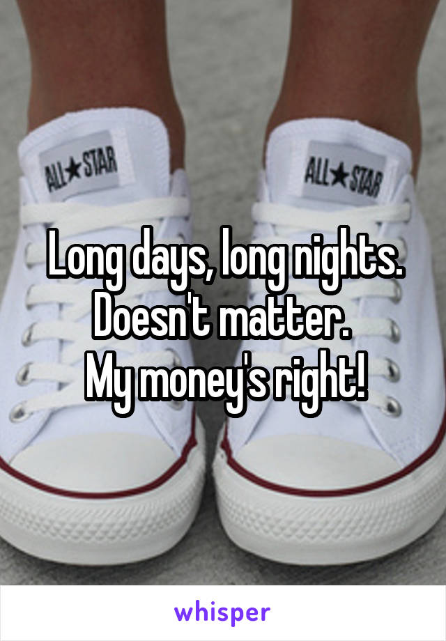 Long days, long nights. Doesn't matter. 
My money's right!