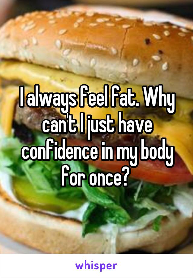 I always feel fat. Why can't I just have confidence in my body for once? 