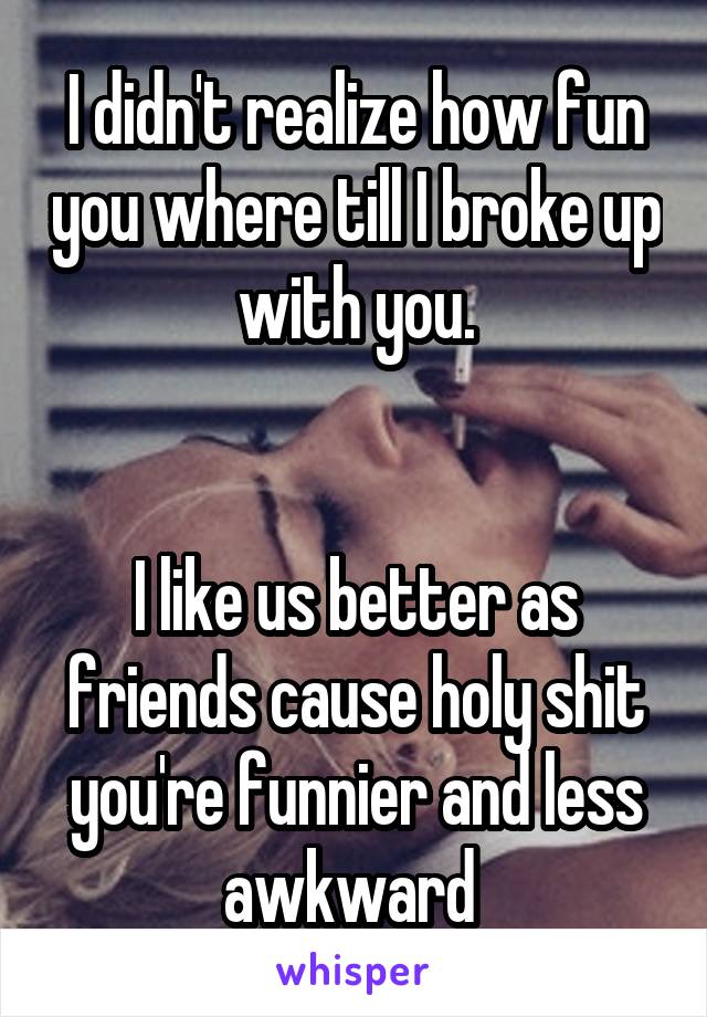 I didn't realize how fun you where till I broke up with you.


I like us better as friends cause holy shit you're funnier and less awkward 