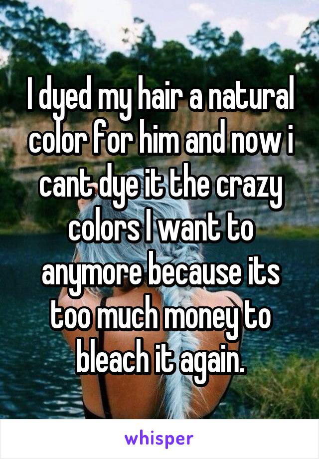 I dyed my hair a natural color for him and now i cant dye it the crazy colors I want to anymore because its too much money to bleach it again.