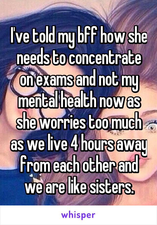 I've told my bff how she needs to concentrate on exams and not my mental health now as she worries too much as we live 4 hours away from each other and we are like sisters.