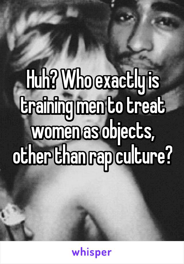 Huh? Who exactly is training men to treat women as objects, other than rap culture? 