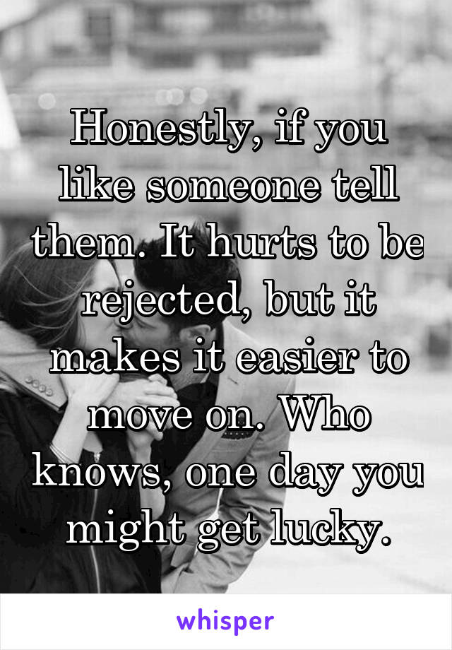 Honestly, if you like someone tell them. It hurts to be rejected, but it makes it easier to move on. Who knows, one day you might get lucky.