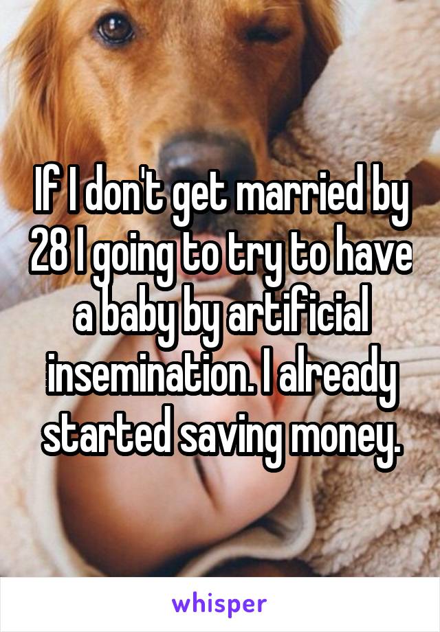 If I don't get married by 28 I going to try to have a baby by artificial insemination. I already started saving money.