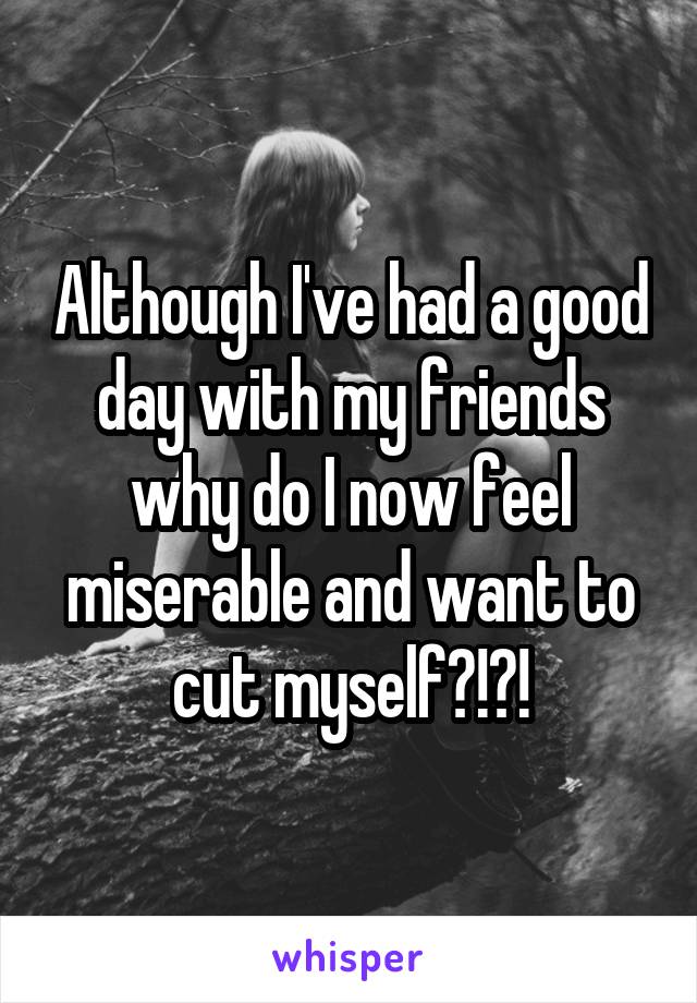 Although I've had a good day with my friends why do I now feel miserable and want to cut myself?!?!