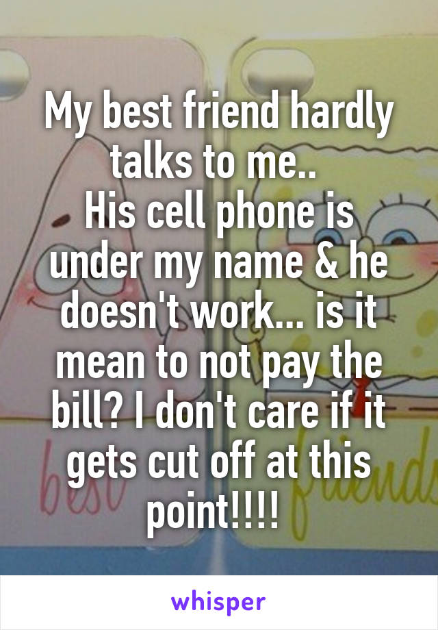 My best friend hardly talks to me.. 
His cell phone is under my name & he doesn't work... is it mean to not pay the bill? I don't care if it gets cut off at this point!!!! 