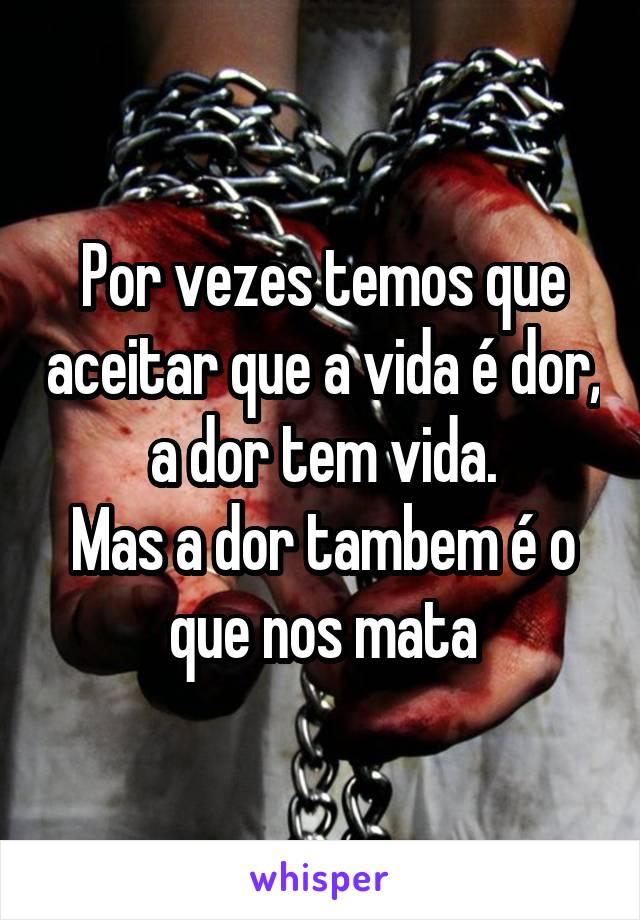 Por vezes temos que aceitar que a vida é dor, a dor tem vida.
Mas a dor tambem é o que nos mata