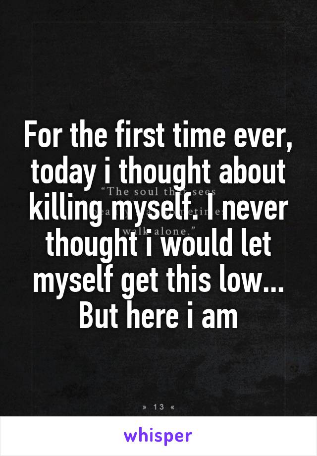 For the first time ever, today i thought about killing myself. I never thought i would let myself get this low... But here i am