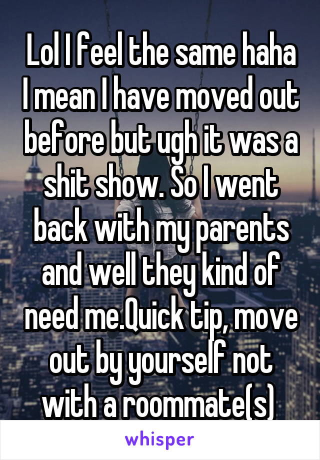 Lol I feel the same haha I mean I have moved out before but ugh it was a shit show. So I went back with my parents and well they kind of need me.Quick tip, move out by yourself not with a roommate(s) 