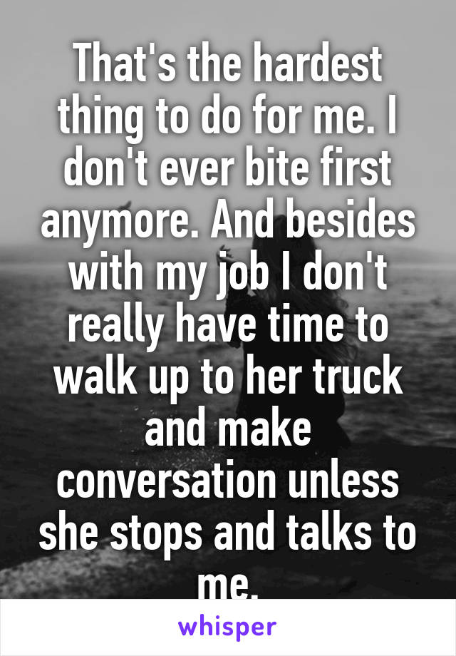 That's the hardest thing to do for me. I don't ever bite first anymore. And besides with my job I don't really have time to walk up to her truck and make conversation unless she stops and talks to me.