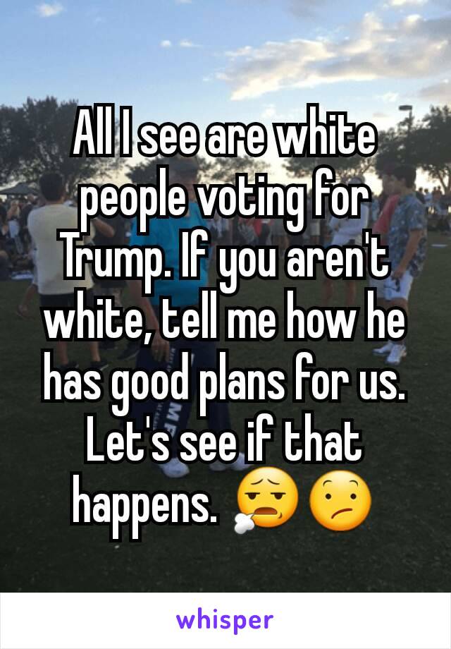 All I see are white people voting for Trump. If you aren't white, tell me how he has good plans for us. Let's see if that happens. 😧😕