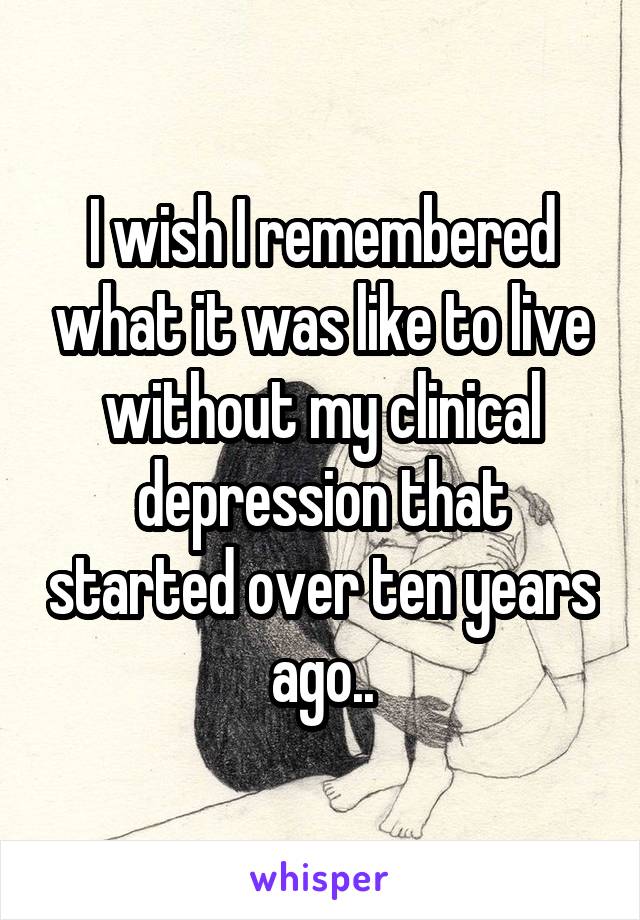 I wish I remembered what it was like to live without my clinical depression that started over ten years ago..