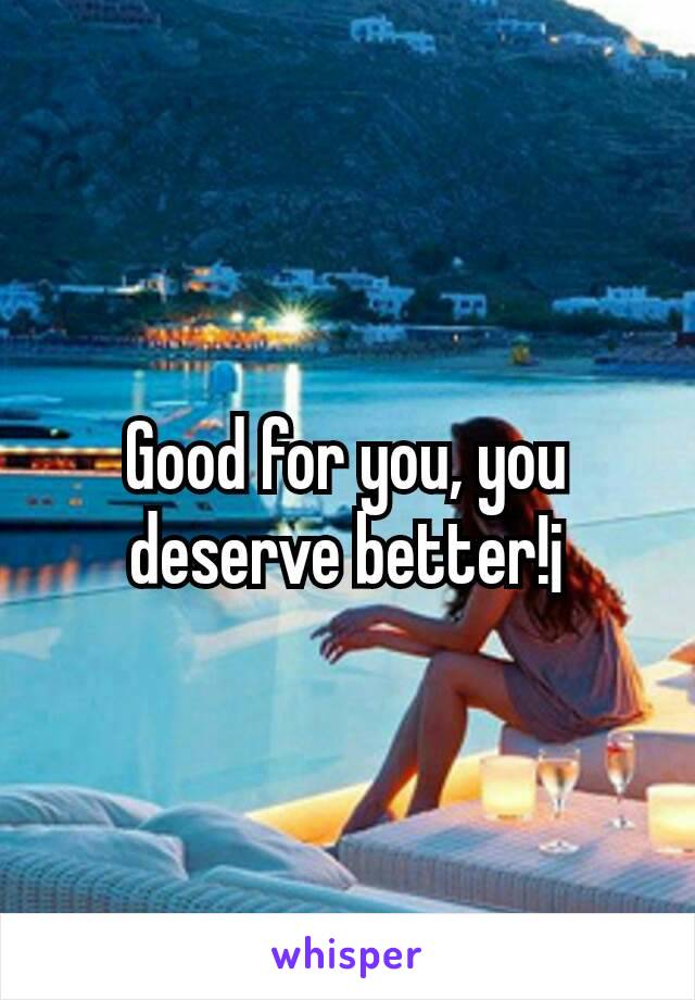 Good for you, you deserve better!¡