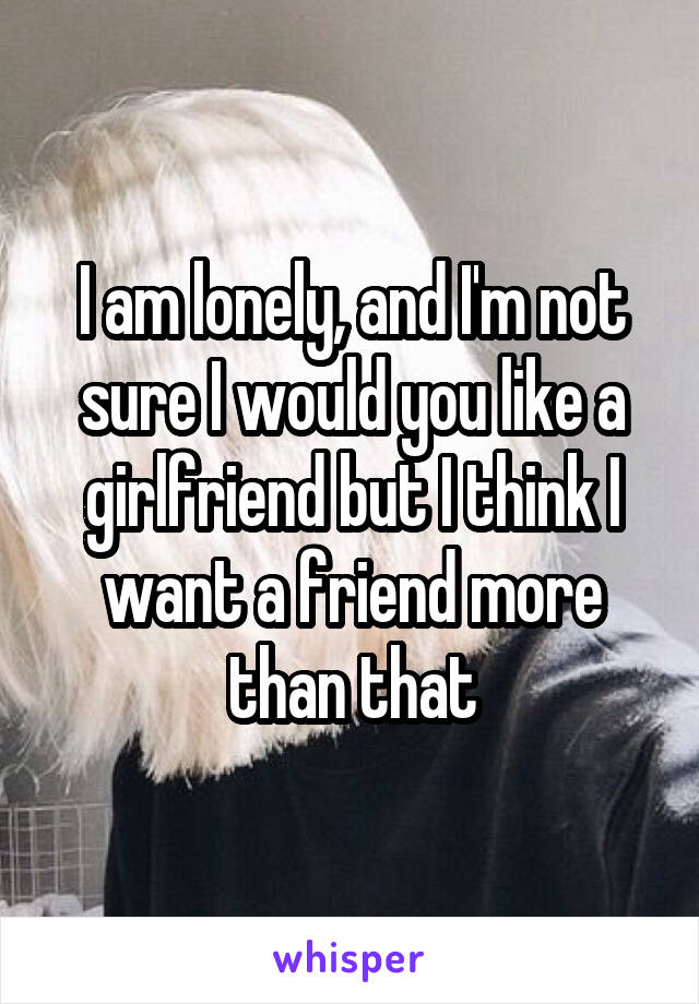 I am lonely, and I'm not sure I would you like a girlfriend but I think I want a friend more than that