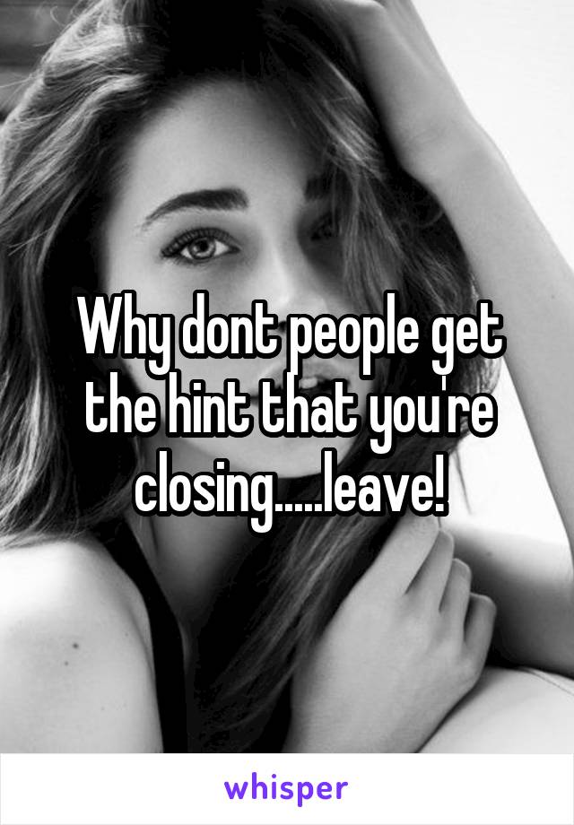 Why dont people get the hint that you're closing.....leave!