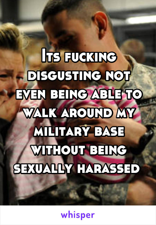 Its fucking disgusting not even being able to walk around my military base without being sexually harassed 