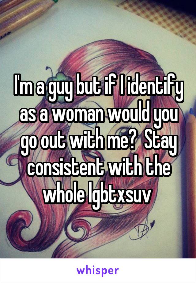 I'm a guy but if I identify as a woman would you go out with me?  Stay consistent with the whole lgbtxsuv 