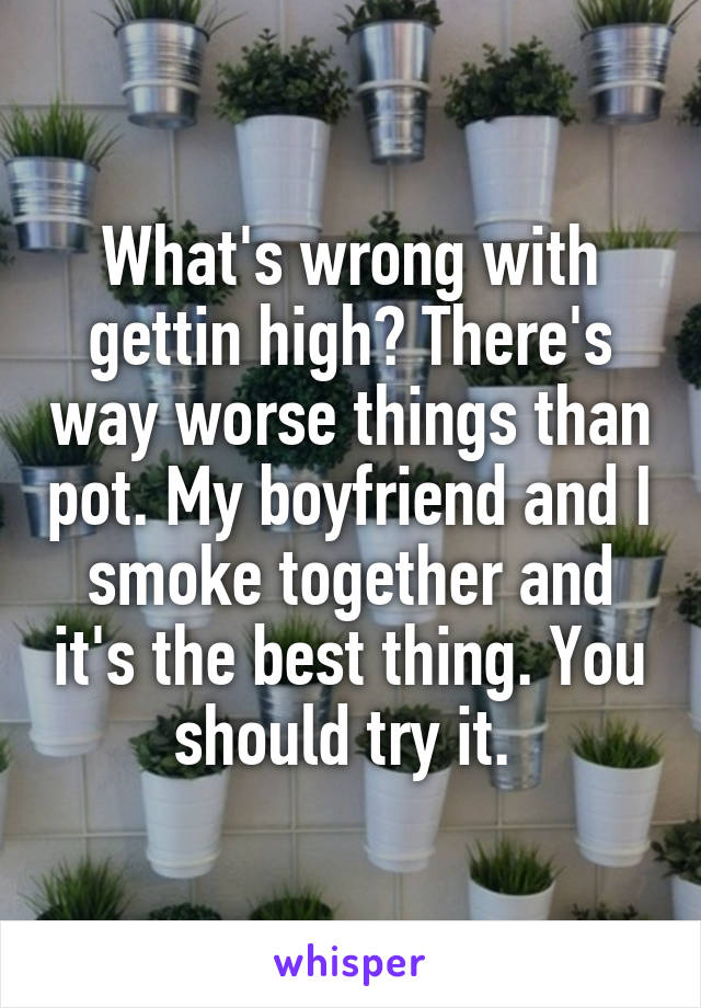 What's wrong with gettin high? There's way worse things than pot. My boyfriend and I smoke together and it's the best thing. You should try it. 