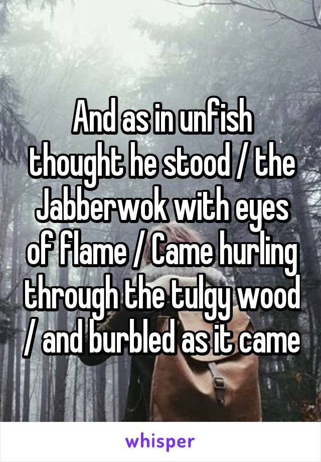 And as in unfish thought he stood / the Jabberwok with eyes of flame / Came hurling through the tulgy wood / and burbled as it came