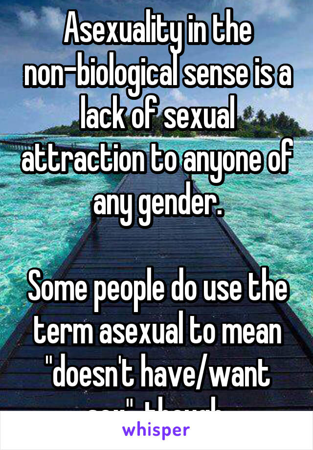 Asexuality in the non-biological sense is a lack of sexual attraction to anyone of any gender.

Some people do use the term asexual to mean "doesn't have/want sex", though.