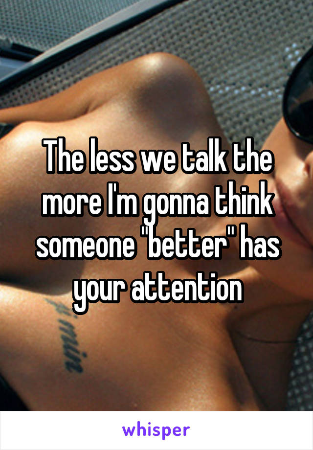 The less we talk the more I'm gonna think someone "better" has your attention